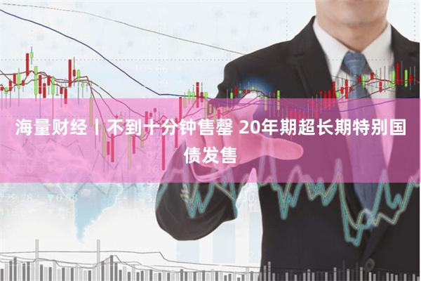 海量财经丨不到十分钟售罄 20年期超长期特别国债发售