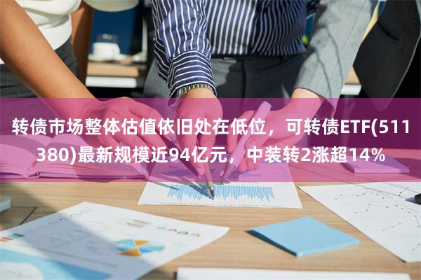 转债市场整体估值依旧处在低位，可转债ETF(511380)最新规模近94亿元，中装转2涨超14%