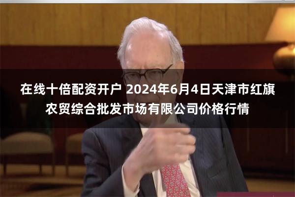 在线十倍配资开户 2024年6月4日天津市红旗农贸综合批发市场有限公司价格行情