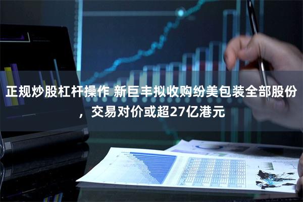 正规炒股杠杆操作 新巨丰拟收购纷美包装全部股份，交易对价或超27亿港元
