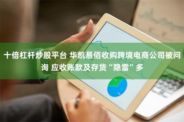 十倍杠杆炒股平台 华凯易佰收购跨境电商公司被问询 应收账款及存货“隐雷”多