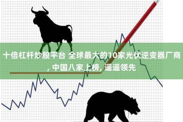 十倍杠杆炒股平台 全球最大的10家光伏逆变器厂商, 中国八家上榜, 遥遥领先