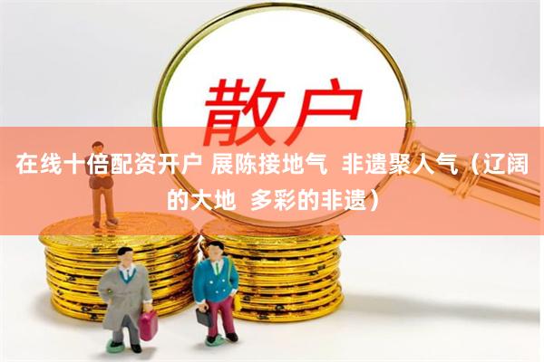 在线十倍配资开户 展陈接地气  非遗聚人气（辽阔的大地  多彩的非遗）