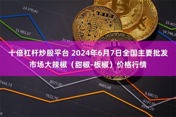 十倍杠杆炒股平台 2024年6月7日全国主要批发市场大辣椒（甜椒-板椒）价格行情
