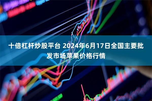 十倍杠杆炒股平台 2024年6月17日全国主要批发市场苹果价格行情