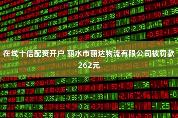 在线十倍配资开户 丽水市丽达物流有限公司被罚款262元