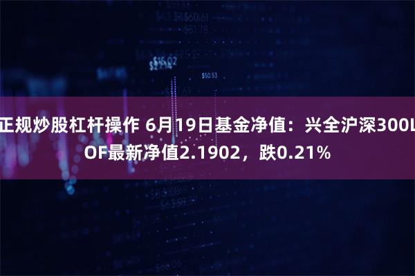 正规炒股杠杆操作 6月19日基金净值：兴全沪深300LOF最新净值2.1902，跌0.21%