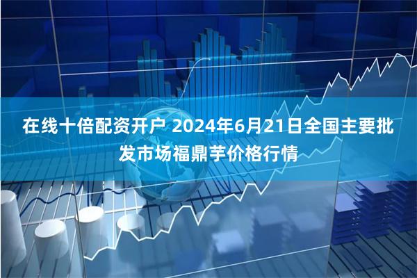 在线十倍配资开户 2024年6月21日全国主要批发市场福鼎芋价格行情