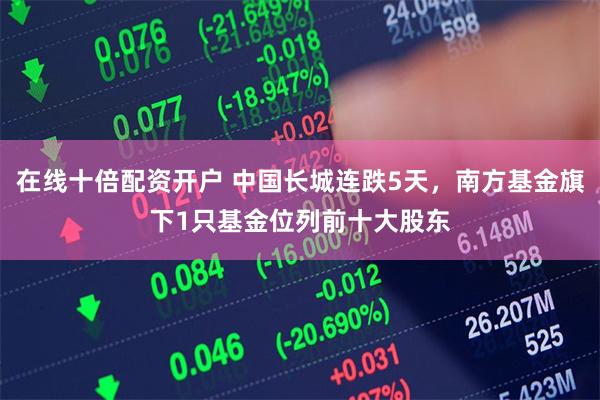 在线十倍配资开户 中国长城连跌5天，南方基金旗下1只基金位列前十大股东