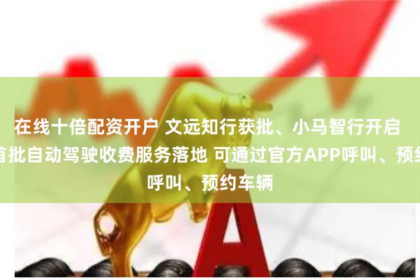 在线十倍配资开户 文远知行获批、小马智行开启 北京首批自动驾驶收费服务落地 可通过官方APP呼叫、预约车辆
