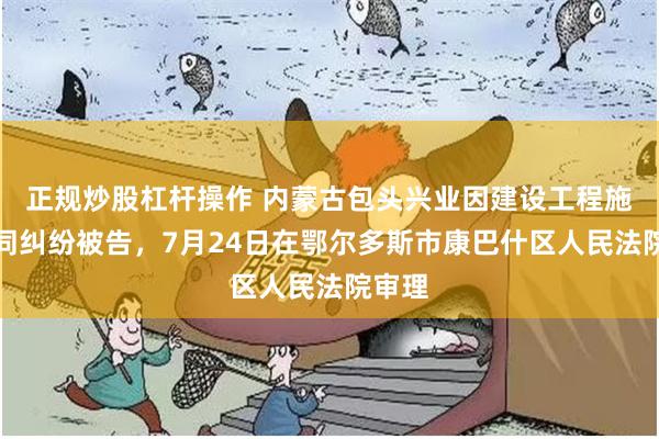 正规炒股杠杆操作 内蒙古包头兴业因建设工程施工合同纠纷被告，7月24日在鄂尔多斯市康巴什区人民法院审理
