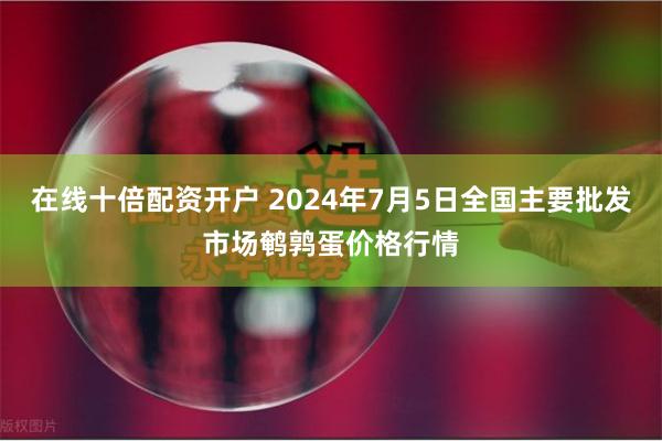 在线十倍配资开户 2024年7月5日全国主要批发市场鹌鹑蛋价格行情