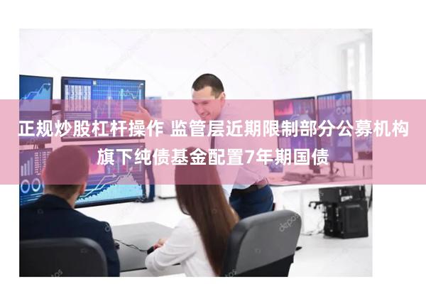 正规炒股杠杆操作 监管层近期限制部分公募机构旗下纯债基金配置7年期国债