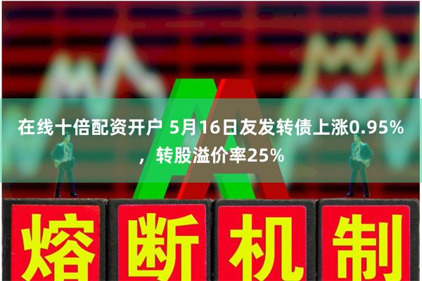 在线十倍配资开户 5月16日友发转债上涨0.95%，转股溢价率25%