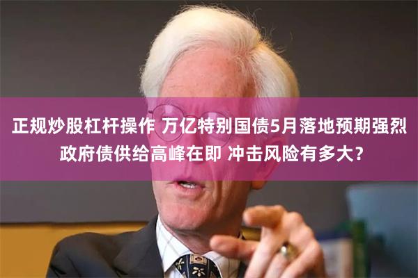 正规炒股杠杆操作 万亿特别国债5月落地预期强烈 政府债供给高峰在即 冲击风险有多大？