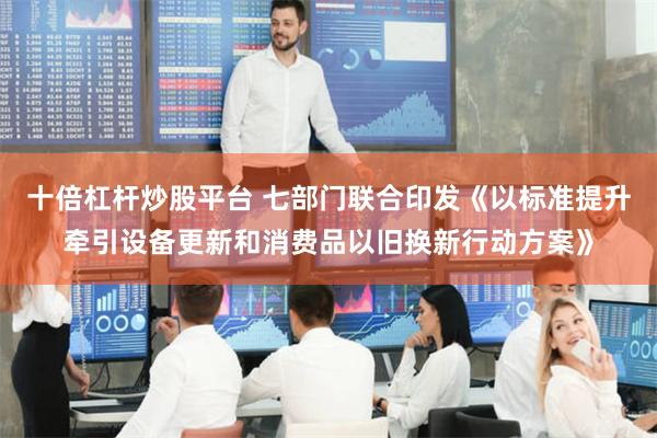 十倍杠杆炒股平台 七部门联合印发《以标准提升牵引设备更新和消费品以旧换新行动方案》