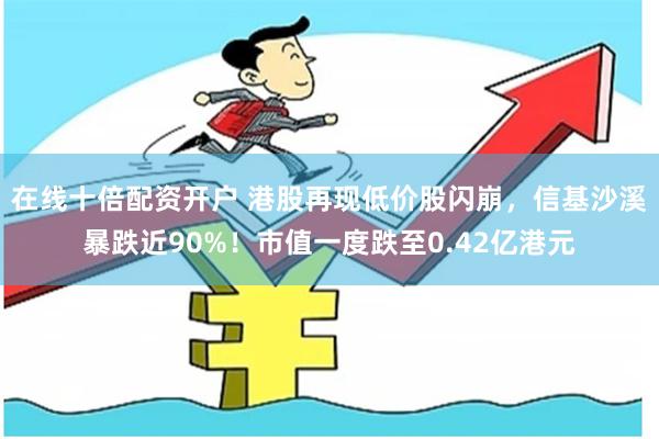 在线十倍配资开户 港股再现低价股闪崩，信基沙溪暴跌近90%！市值一度跌至0.42亿港元