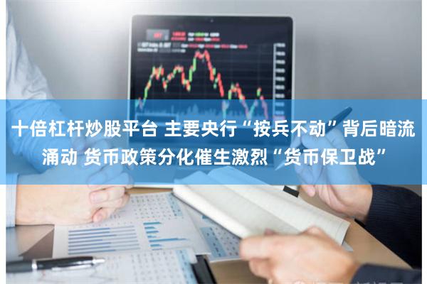 十倍杠杆炒股平台 主要央行“按兵不动”背后暗流涌动 货币政策分化催生激烈“货币保卫战”