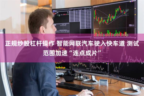 正规炒股杠杆操作 智能网联汽车驶入快车道 测试范围加速“连点成片”