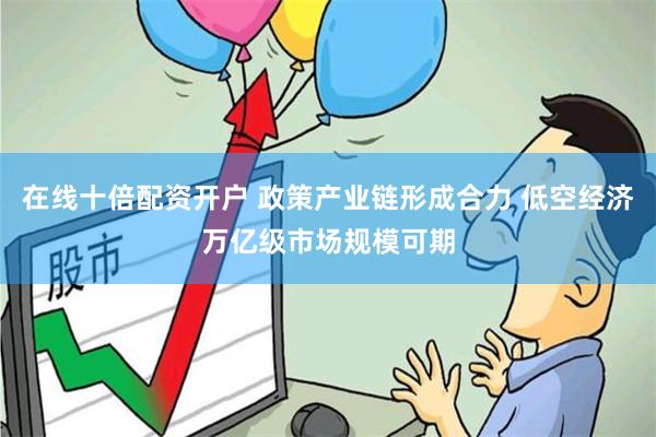在线十倍配资开户 政策产业链形成合力 低空经济万亿级市场规模可期