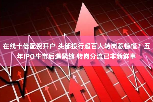 在线十倍配资开户 头部投行超百人转岗惹惊慌？五年IPO牛市后遇紧缩 转岗分流已非新鲜事