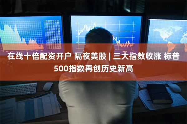 在线十倍配资开户 隔夜美股 | 三大指数收涨 标普500指数再创历史新高
