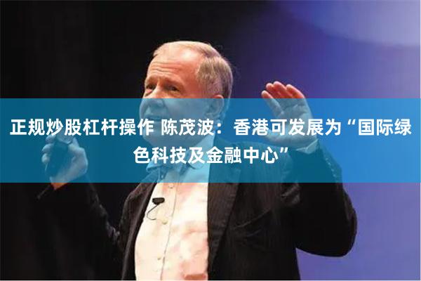 正规炒股杠杆操作 陈茂波：香港可发展为“国际绿色科技及金融中心”