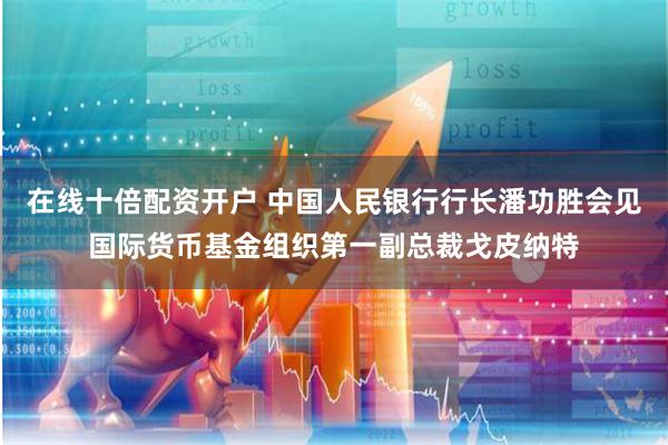在线十倍配资开户 中国人民银行行长潘功胜会见国际货币基金组织第一副总裁戈皮纳特