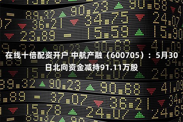 在线十倍配资开户 中航产融（600705）：5月30日北向资金减持91.11万股