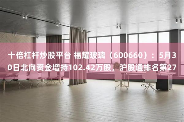 十倍杠杆炒股平台 福耀玻璃（600660）：5月30日北向资金增持102.42万股，沪股通排名第27