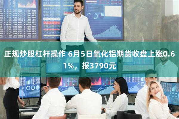 正规炒股杠杆操作 6月5日氧化铝期货收盘上涨0.61%，报3790元