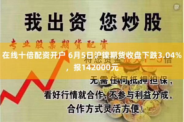 在线十倍配资开户 6月5日沪镍期货收盘下跌3.04%，报142000元