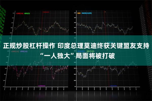 正规炒股杠杆操作 印度总理莫迪终获关键盟友支持 “一人独大”局面将被打破