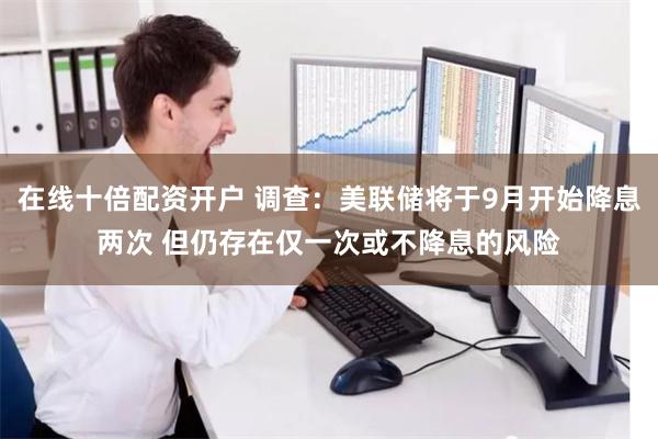 在线十倍配资开户 调查：美联储将于9月开始降息两次 但仍存在仅一次或不降息的风险