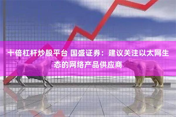十倍杠杆炒股平台 国盛证券：建议关注以太网生态的网络产品供应商