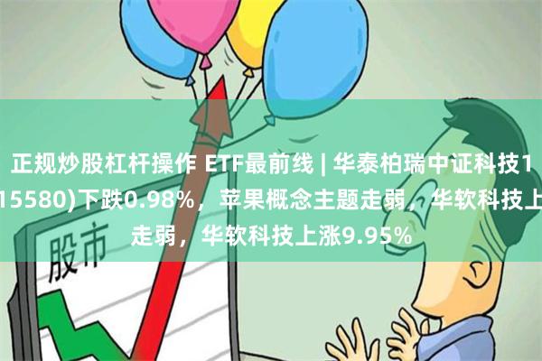 正规炒股杠杆操作 ETF最前线 | 华泰柏瑞中证科技100ETF(515580)下跌0.98%,苹果概念主题走弱,华软科技上涨9.95%