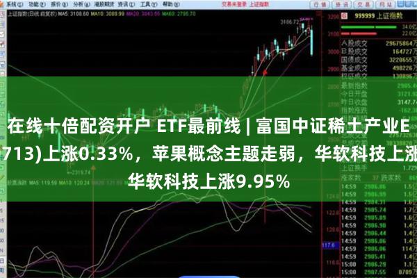 在线十倍配资开户 ETF最前线 | 富国中证稀土产业ETF(159713)上涨0.33%,苹果概念主题走弱,华软科技上涨9.95%