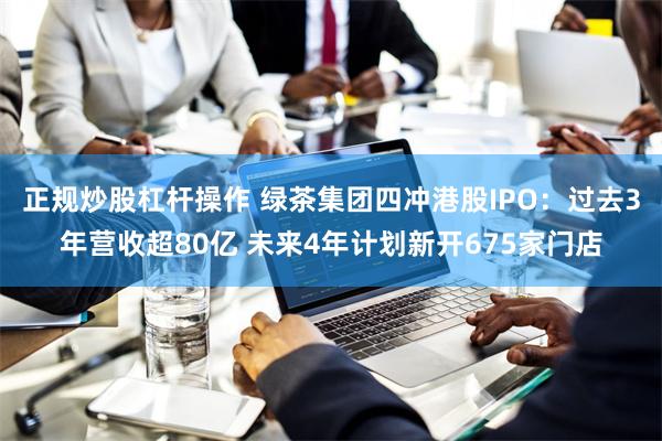 正规炒股杠杆操作 绿茶集团四冲港股IPO：过去3年营收超80亿 未来4年计划新开675家门店