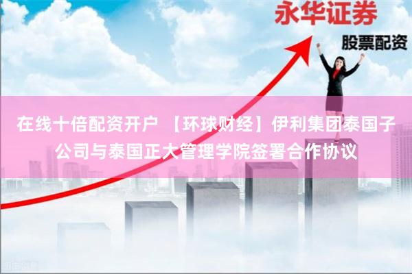 在线十倍配资开户 【环球财经】伊利集团泰国子公司与泰国正大管理学院签署合作协议