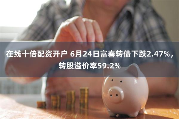 在线十倍配资开户 6月24日富春转债下跌2.47%，转股溢价率59.2%
