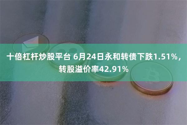 十倍杠杆炒股平台 6月24日永和转债下跌1.51%，转股溢价率42.91%