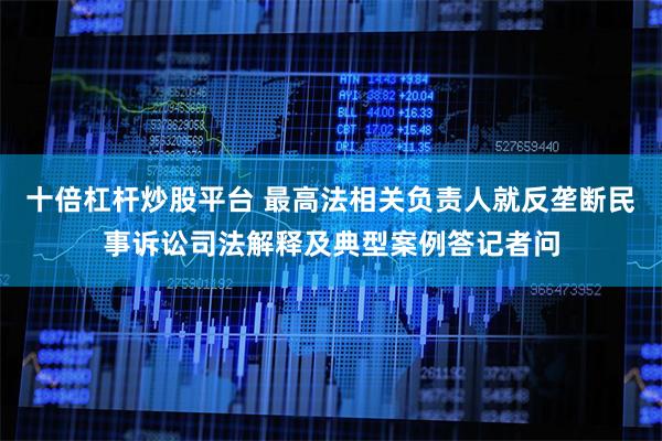 十倍杠杆炒股平台 最高法相关负责人就反垄断民事诉讼司法解释及典型案例答记者问