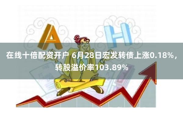 在线十倍配资开户 6月28日宏发转债上涨0.18%，转股溢价率103.89%