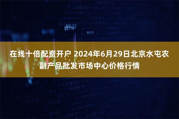 在线十倍配资开户 2024年6月29日北京水屯农副产品批发市场中心价格行情