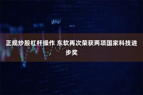 正规炒股杠杆操作 东软再次荣获两项国家科技进步奖