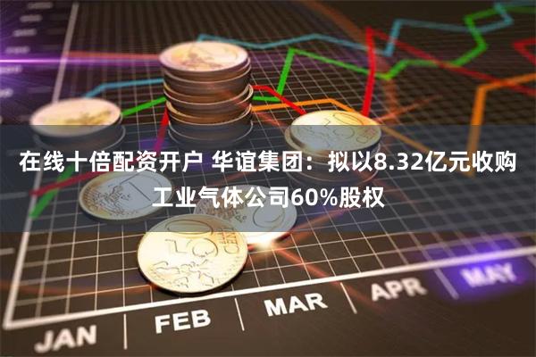 在线十倍配资开户 华谊集团：拟以8.32亿元收购工业气体公司60%股权