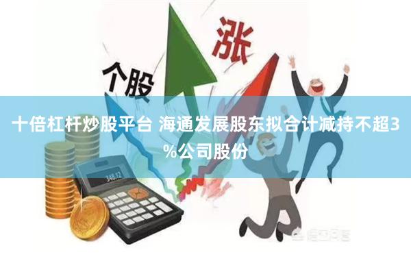 十倍杠杆炒股平台 海通发展股东拟合计减持不超3%公司股份