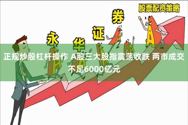 正规炒股杠杆操作 A股三大股指震荡收跌 两市成交不足6000亿元