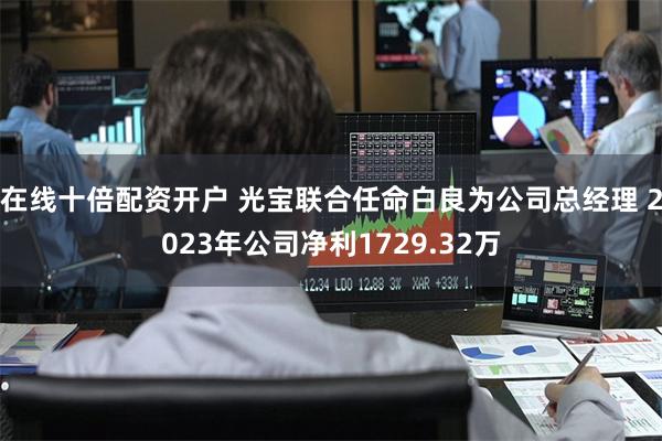 在线十倍配资开户 光宝联合任命白良为公司总经理 2023年公司净利1729.32万