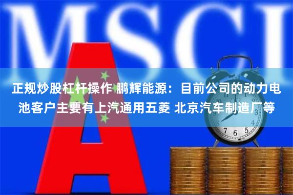 正规炒股杠杆操作 鹏辉能源：目前公司的动力电池客户主要有上汽通用五菱 北京汽车制造厂等